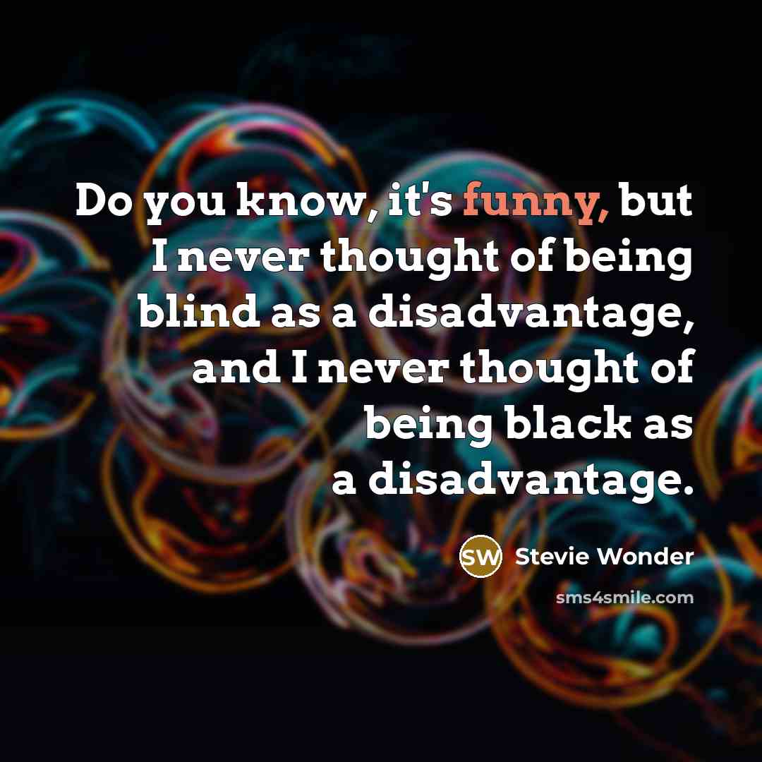 “Do you know, it's funny, but I never thought of being blind as a disadvantage, and I never thought of being black as a disadvantage.” quote by Stevie Wonder