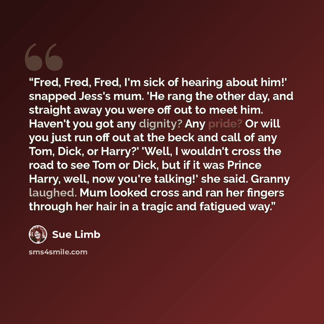 “Fred, Fred, Fred, I'm sick of hearing about him!' snapped Jess's mum. 'He rang the other day, and straight away you were off out to meet him. Haven't you got any dignity? Any pride? Or will you just run off out at the beck and call of any Tom, Dick, or Harry?' 'Well, I wouldn't cross the road to…” quote by Sue Limb