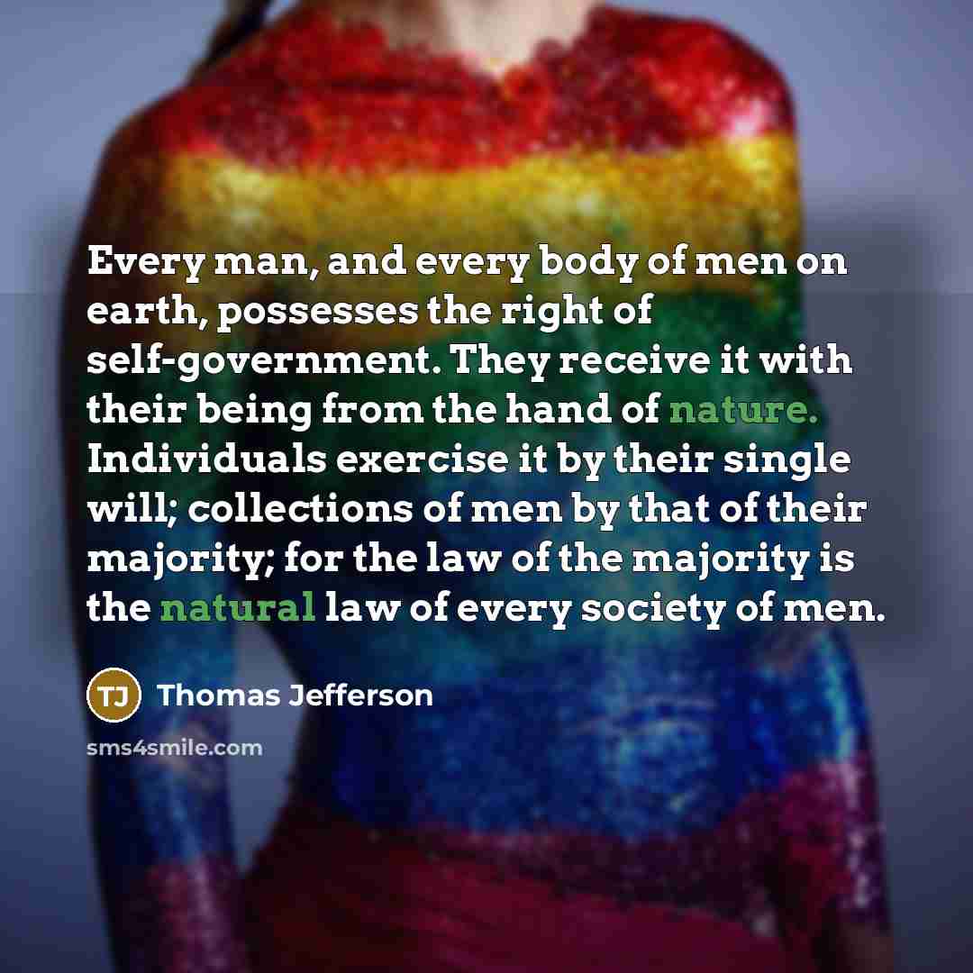 “Every man, and every body of men on earth, possesses the right of self-government. They receive it with their being from the hand of nature. Individuals exercise it by their single will; collections of men by that of their majority; for the law of the majority is the natural law of every society…” quote by Thomas Jefferson