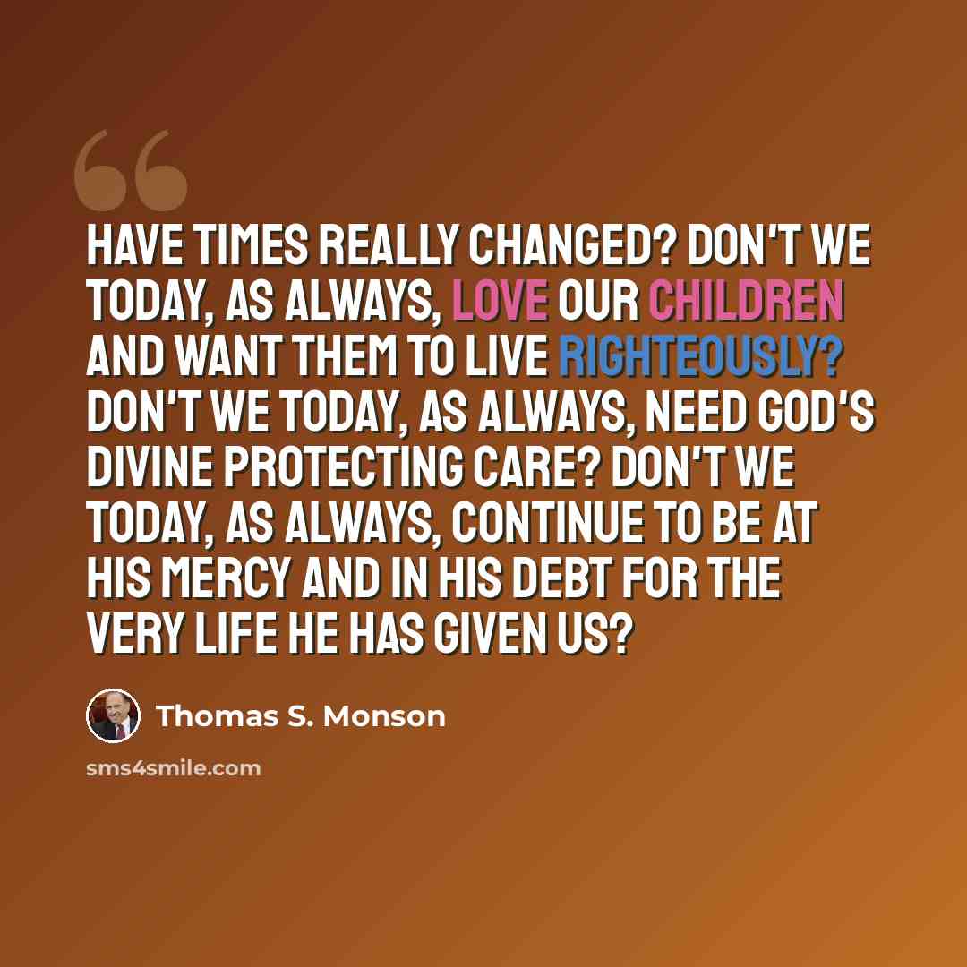 “Have times really changed? Don't we today, as always, love our children and want them to live righteously? Don't we today, as always, need God's divine protecting care? Don't we today, as always, continue to be at his mercy and in his debt for the very life he has given us?” quote by Thomas S. Monson
