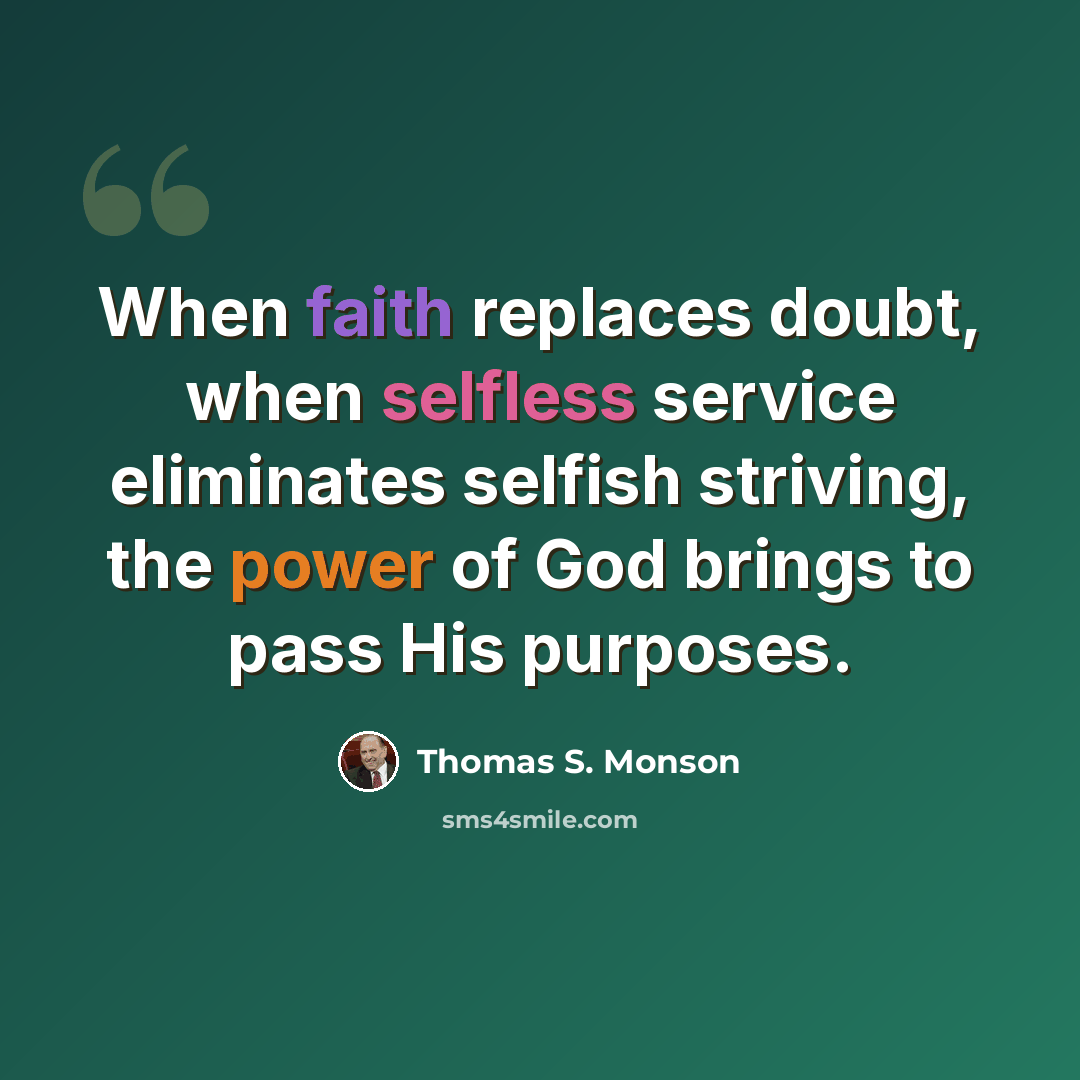 “When faith replaces doubt, when selfless service eliminates selfish striving, the power of God brings to pass His purposes.” quote by Thomas S. Monson