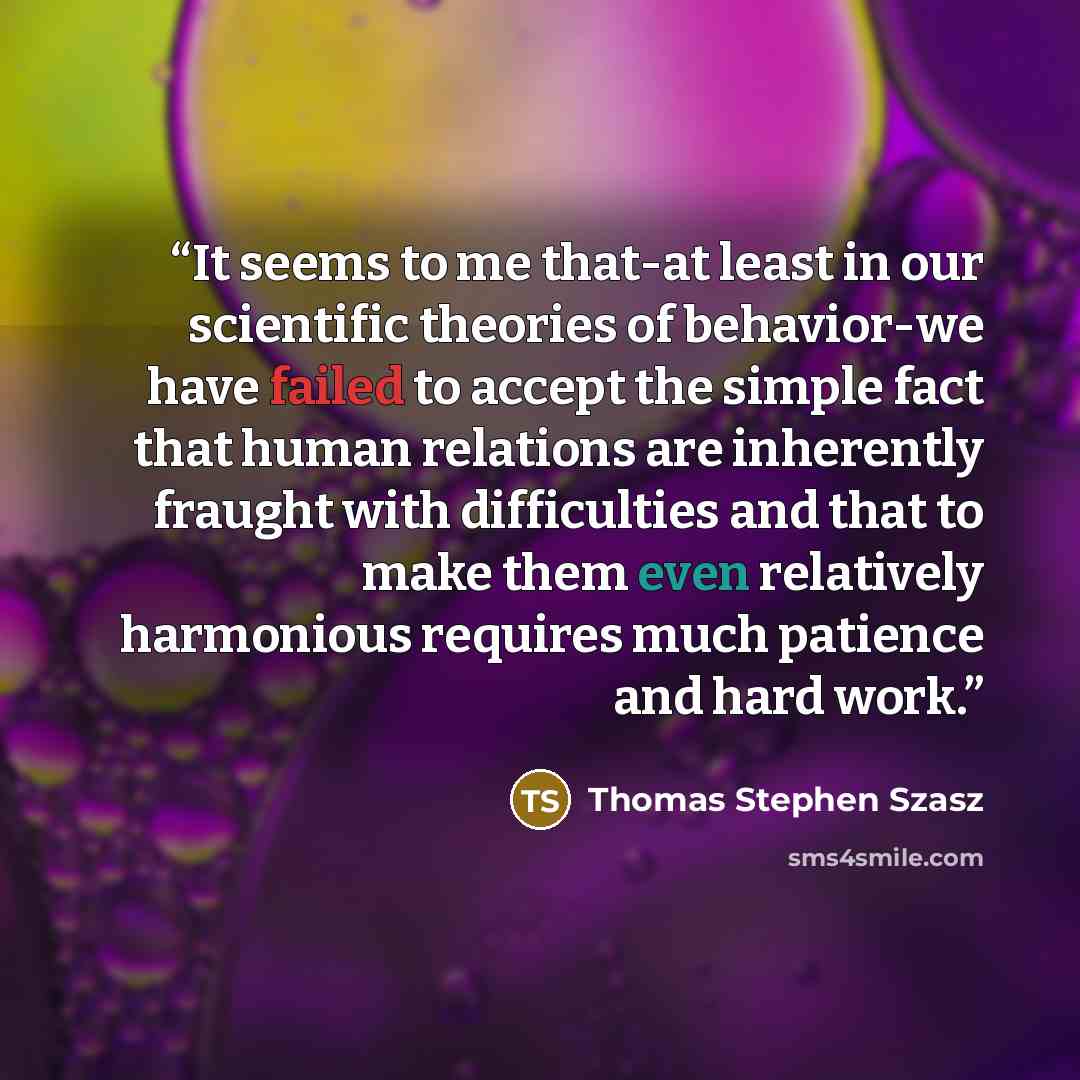 “It seems to me that-at least in our scientific theories of behavior-we have failed to accept the simple fact that human relations are inherently fraught with difficulties and that to make them even relatively harmonious requires much patience and hard work.” quote by Thomas Stephen Szasz