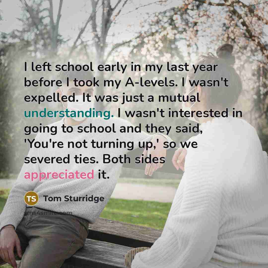“I left school early in my last year before I took my A-levels. I wasn't expelled. It was just a mutual understanding. I wasn't interested in going to school and they said, 'You're not turning up,' so we severed ties. Both sides appreciated it.” quote by Tom Sturridge