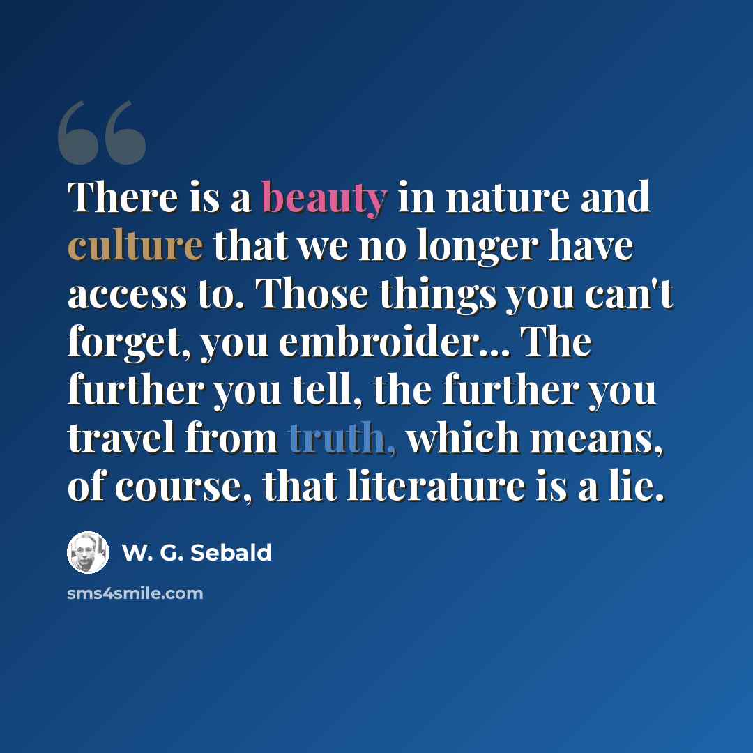 “There is a beauty in nature and culture that we no longer have access to. Those things you can't forget, you embroider... The further you tell, the further you travel from truth, which means, of course, that literature is a lie.” quote by W. G. Sebald
