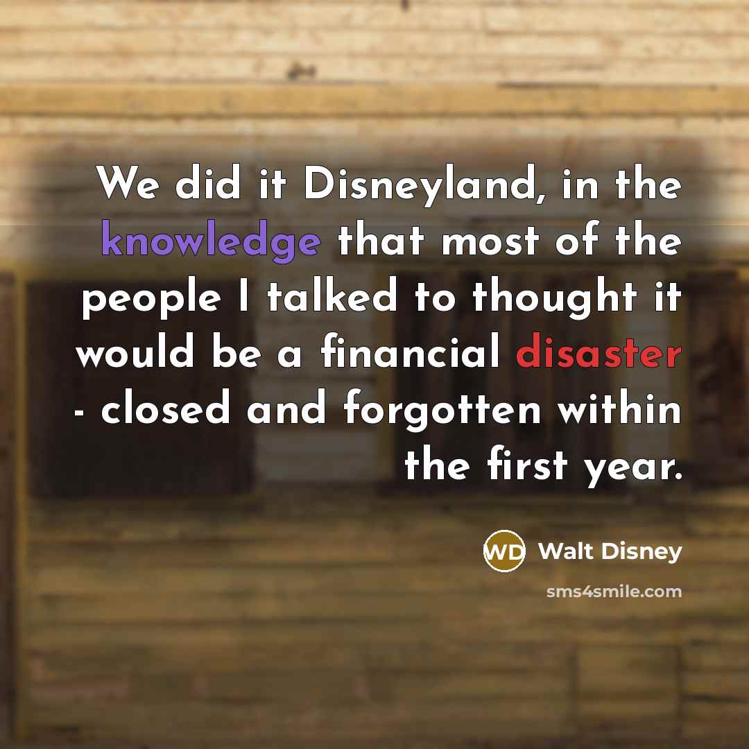 “We did it Disneyland, in the knowledge that most of the people I talked to thought it would be a financial disaster - closed and forgotten within the first year.” quote by Walt Disney