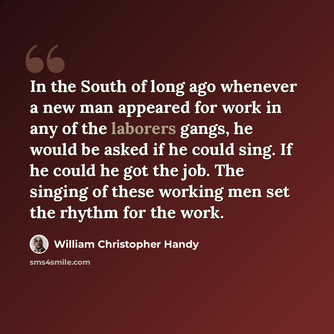 “In the South of long ago whenever a new man appeared for work in any of the laborers gangs, he would be asked if he could sing. If he could he got the job. The singing of these working men set the rhythm for the work.” quote by William Christopher Handy