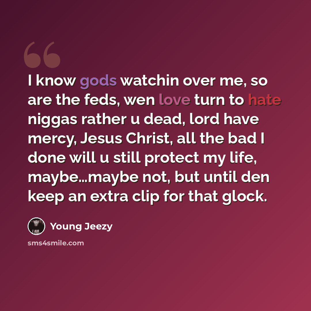 “I know gods watchin over me, so are the feds, wen love turn to hate niggas rather u dead, lord have mercy, Jesus Christ, all the bad I done will u still protect my life, maybe…maybe not, but until den keep an extra clip for that glock.” quote by Young Jeezy
