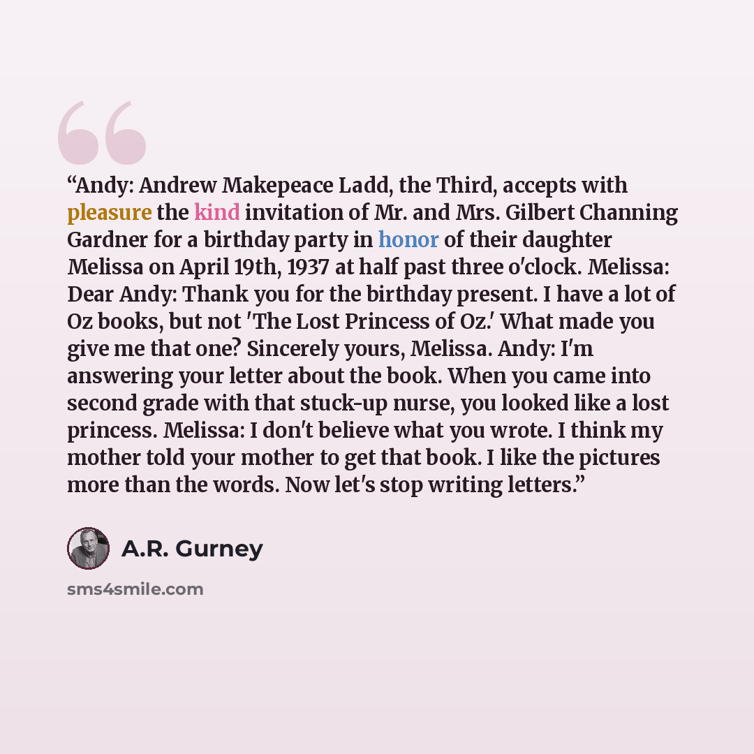 “Andy: Andrew Makepeace Ladd, the Third, accepts with pleasure the kind invitation of Mr. and Mrs. Gilbert Channing Gardner for a birthday party in honor of their daughter Melissa on April 19th, 1937 at half past three o'clock. Melissa: Dear Andy: Thank you for the birthday present. I have a lot of…” quote by A.R. Gurney