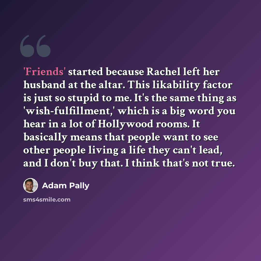 “'Friends' started because Rachel left her husband at the altar. This likability factor is just so stupid to me. It's the same thing as 'wish-fulfillment,' which is a big word you hear in a lot of Hollywood rooms. It basically means that people want to see other people living a life they can't…” quote by Adam Pally