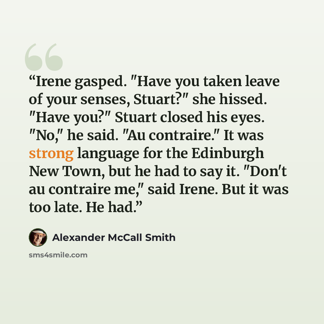 “Irene gasped. "Have you taken leave of your senses, Stuart?" she hissed. "Have you?" Stuart closed his eyes. "No," he said. "Au contraire." It was strong language for the Edinburgh New Town, but he had to say it. "Don't au contraire me," said Irene. But it was too late. He had.” quote by Alexander McCall Smith