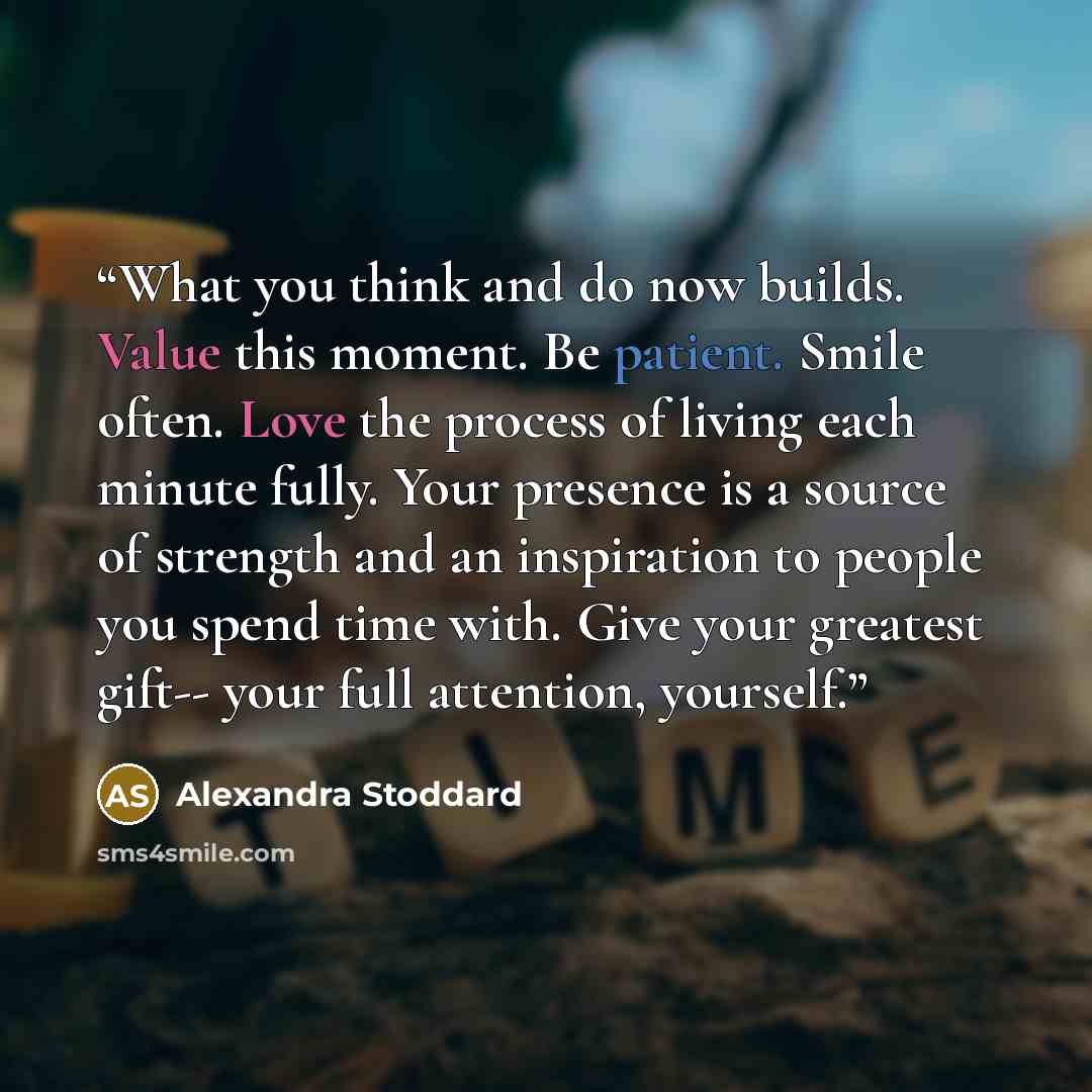 “What you think and do now builds. Value this moment. Be patient. Smile often. Love the process of living each minute fully. Your presence is a source of strength and an inspiration to people you spend time with. Give your greatest gift-- your full attention, yourself.” quote by Alexandra Stoddard