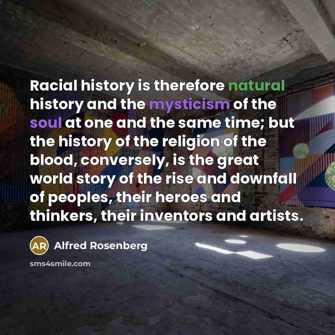 “Racial history is therefore natural history and the mysticism of the soul at one and the same time; but the history of the religion of the blood, conversely, is the great world story of the rise and downfall of peoples, their heroes and thinkers, their inventors and artists.” quote by Alfred Rosenberg