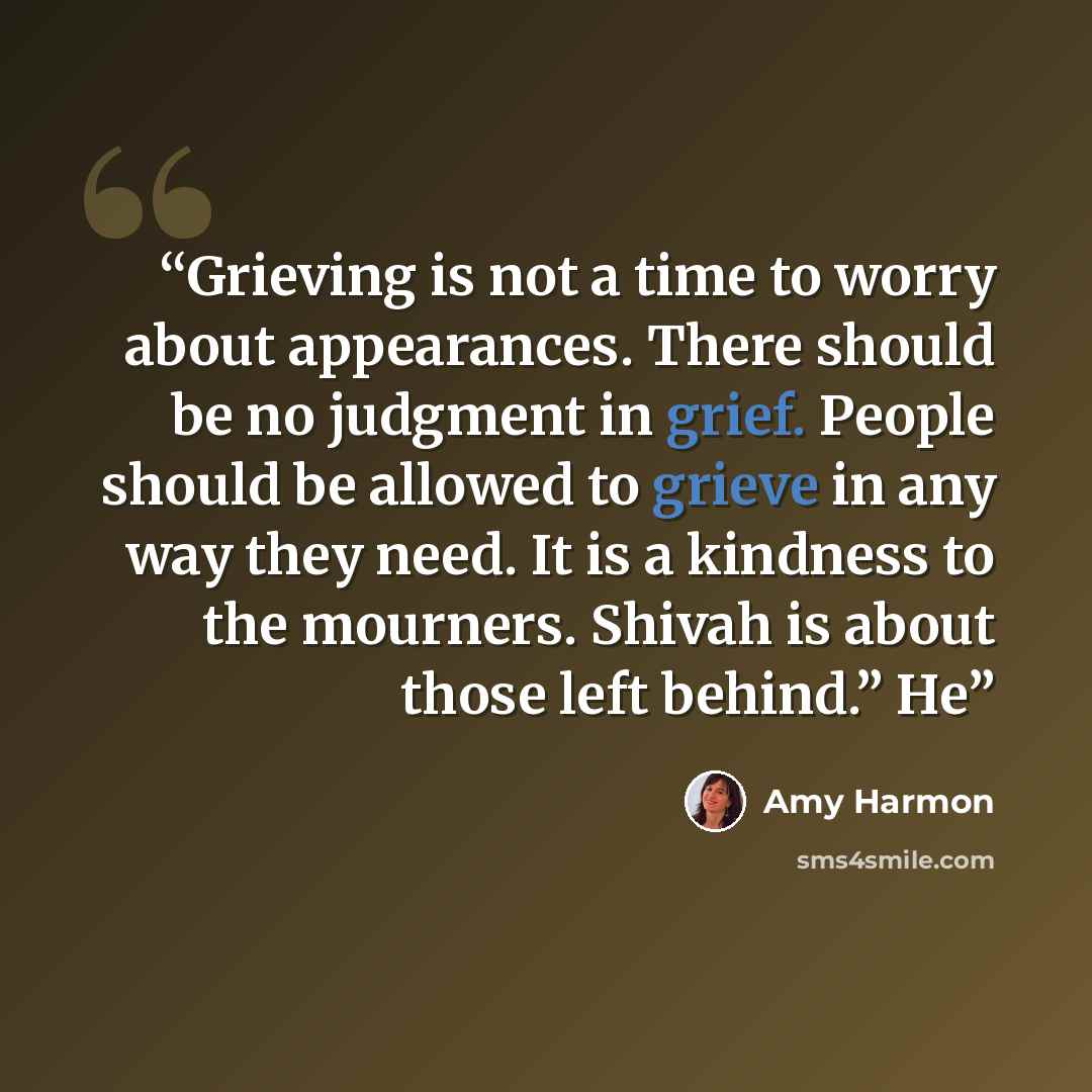 “Grieving is not a time to worry about appearances. There should be no judgment in grief. People should be allowed to grieve in any way they need. It is a kindness to the mourners. Shivah is about those left behind.” He” quote by Amy Harmon