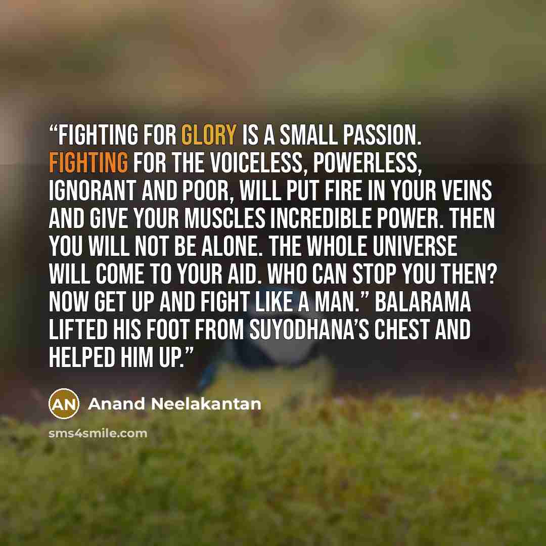 “Fighting for glory is a small passion. Fighting for the voiceless, powerless, ignorant and poor, will put fire in your veins and give your muscles incredible power. Then you will not be alone. The whole Universe will come to your aid. Who can stop you then? Now get up and fight like a man.”…” quote by Anand Neelakantan