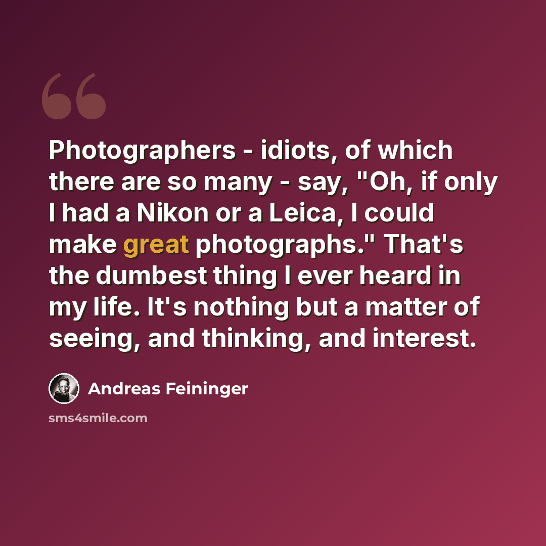 “Photographers - idiots, of which there are so many - say, "Oh, if only I had a Nikon or a Leica, I could make great photographs." That's the dumbest thing I ever heard in my life. It's nothing but a matter of seeing, and thinking, and interest.” quote by Andreas Feininger