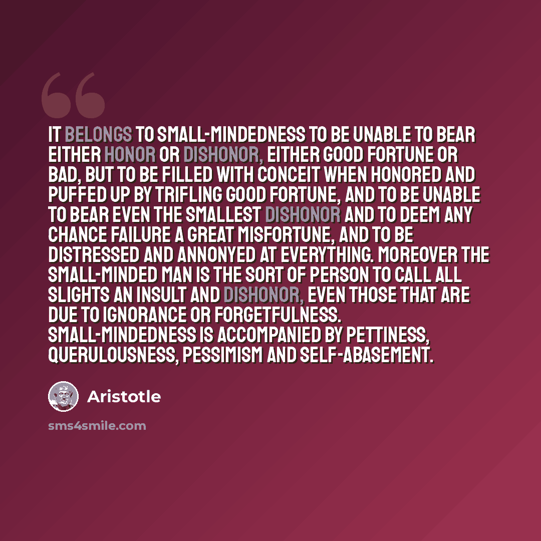 “It belongs to small-mindedness to be unable to bear either honor or dishonor, either good fortune or bad, but to be filled with conceit when honored and puffed up by trifling good fortune, and to be unable to bear even the smallest dishonor and to deem any chance failure a great misfortune, and to…” quote by Aristotle