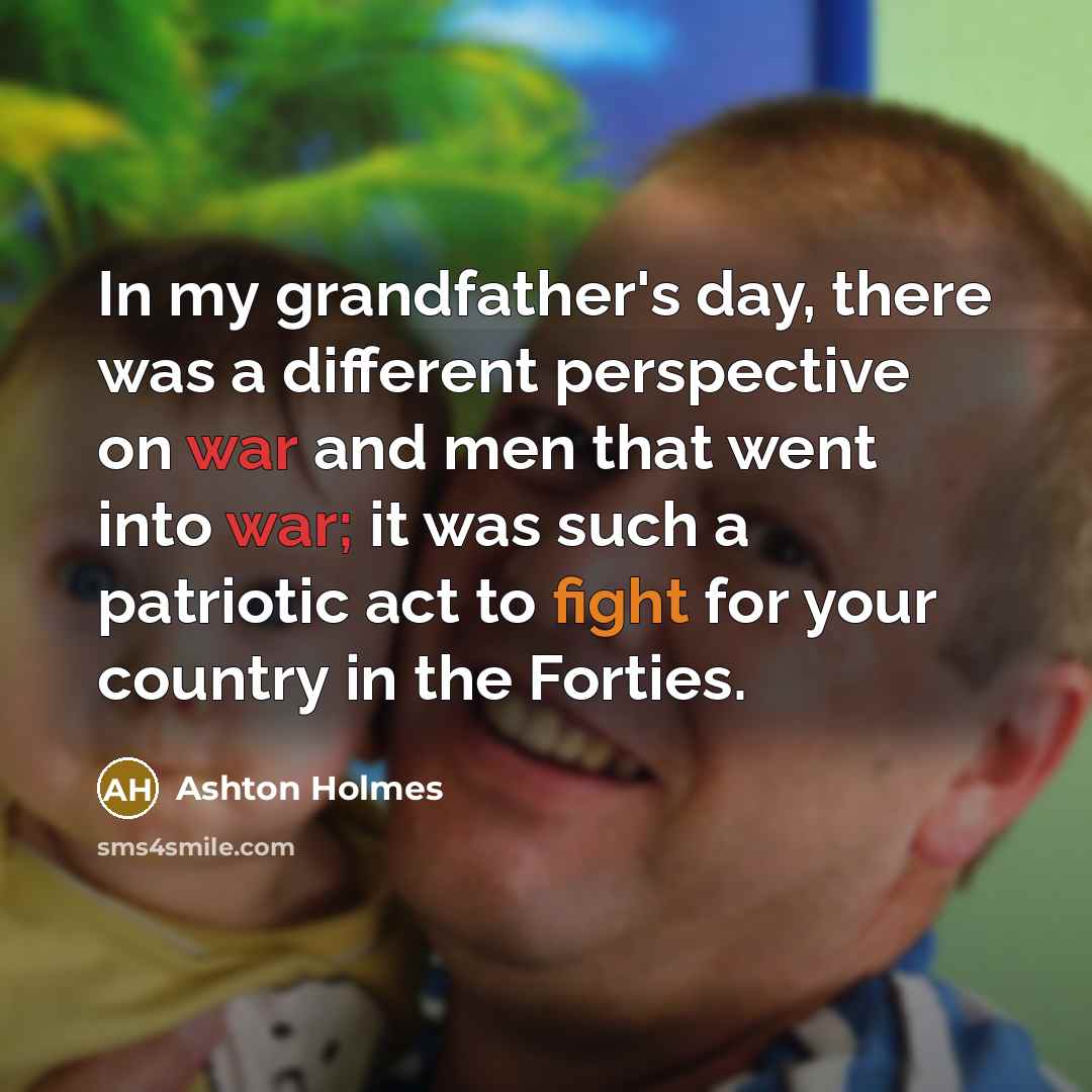 “In my grandfather's day, there was a different perspective on war and men that went into war; it was such a patriotic act to fight for your country in the Forties.” quote by Ashton Holmes