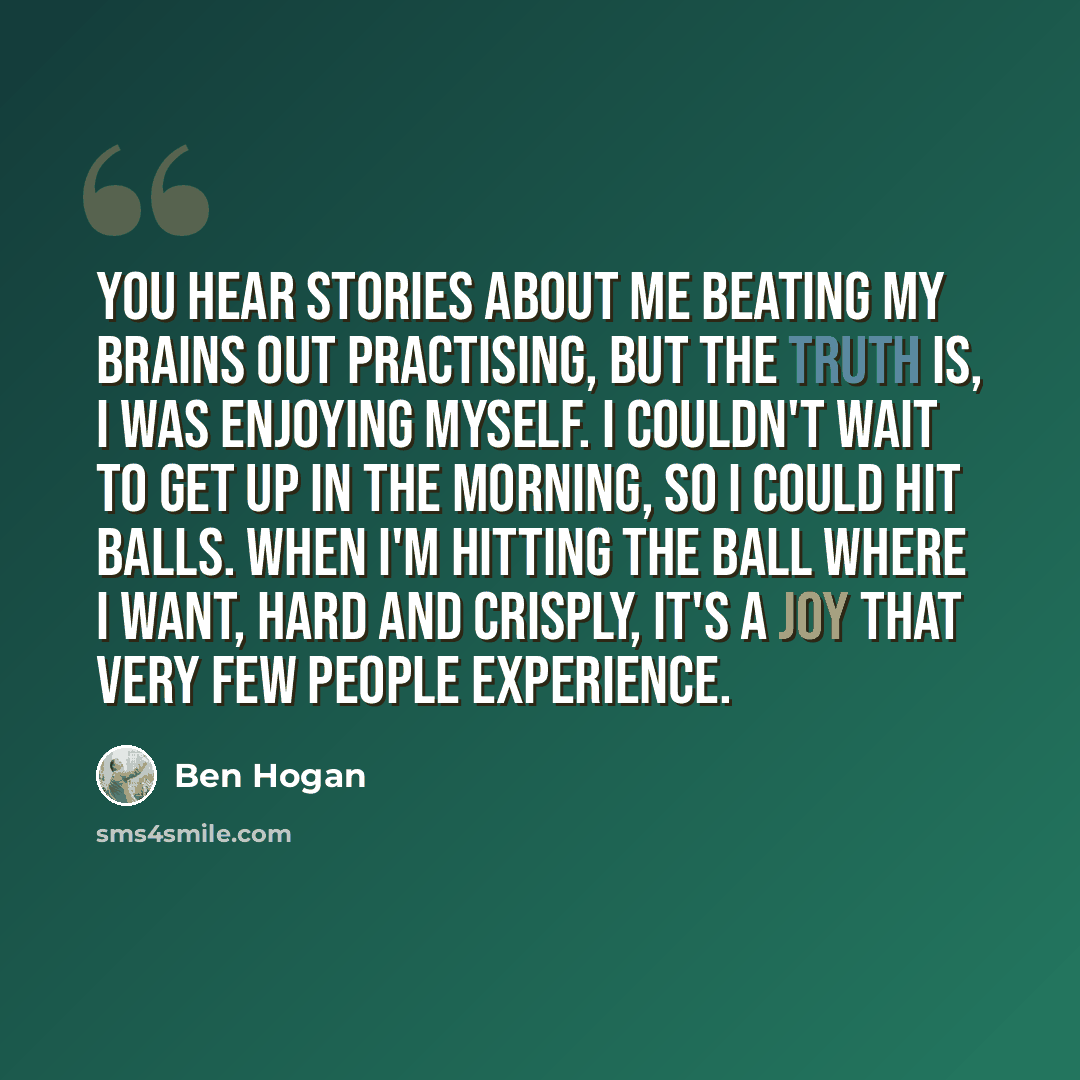 “You hear stories about me beating my brains out practising, but the truth is, I was enjoying myself. I couldn't wait to get up in the morning, so I could hit balls. When I'm hitting the ball where I want, hard and crisply, it's a joy that very few people experience.” quote by Ben Hogan