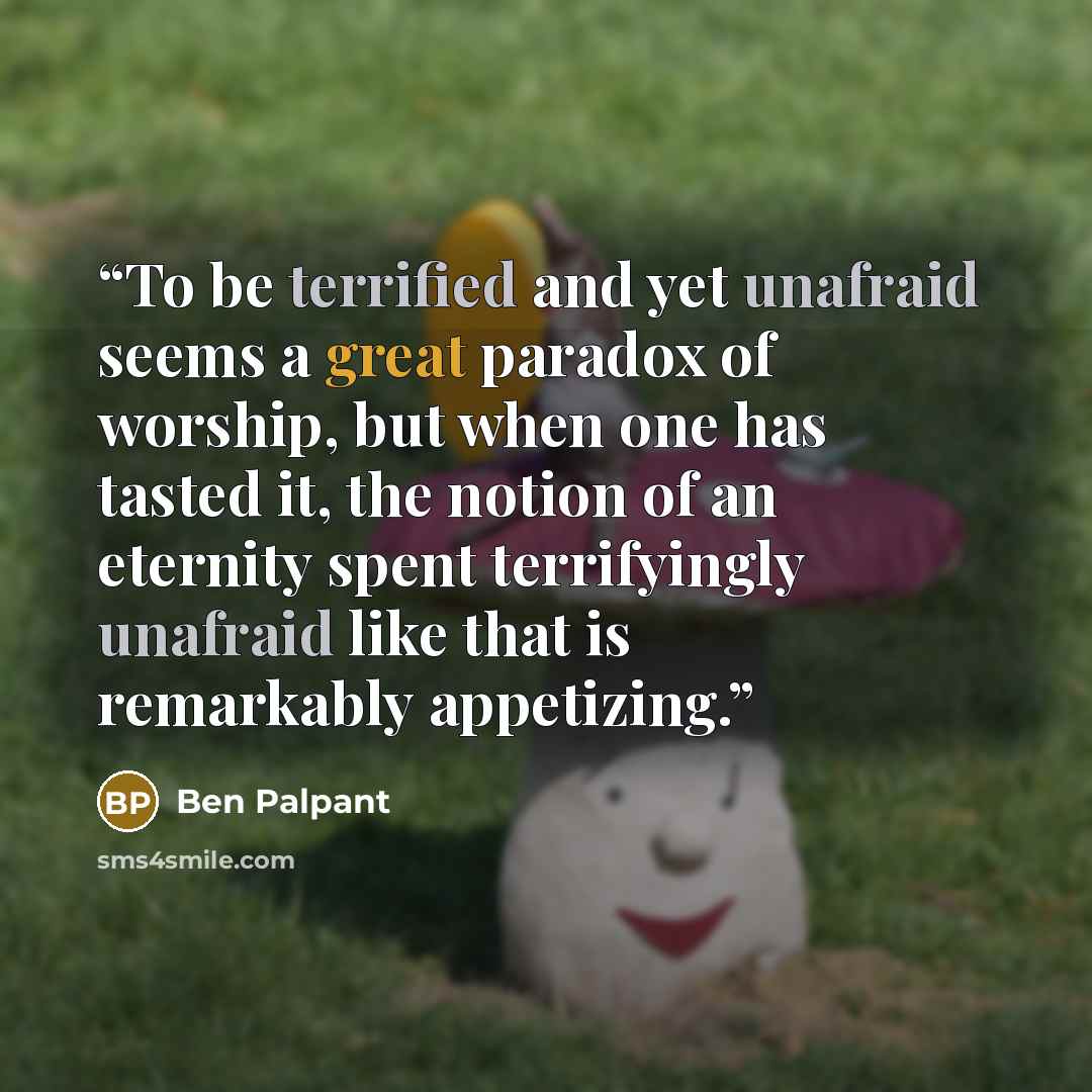 “To be terrified and yet unafraid seems a great paradox of worship, but when one has tasted it, the notion of an eternity spent terrifyingly unafraid like that is remarkably appetizing.” quote by Ben Palpant