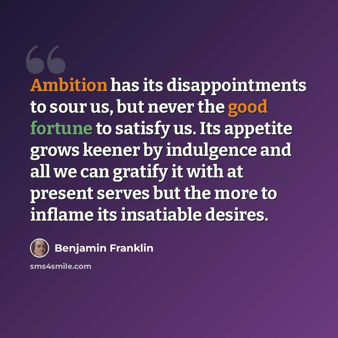 “Ambition has its disappointments to sour us, but never the good fortune to satisfy us. Its appetite grows keener by indulgence and all we can gratify it with at present serves but the more to inflame its insatiable desires.” quote by Benjamin Franklin