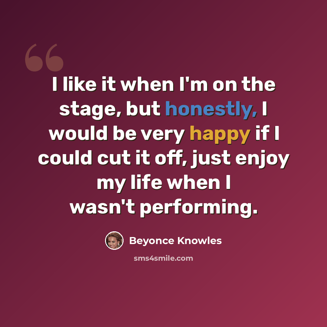 “I like it when I'm on the stage, but honestly, I would be very happy if I could cut it off, just enjoy my life when I wasn't performing.” quote by Beyonce Knowles