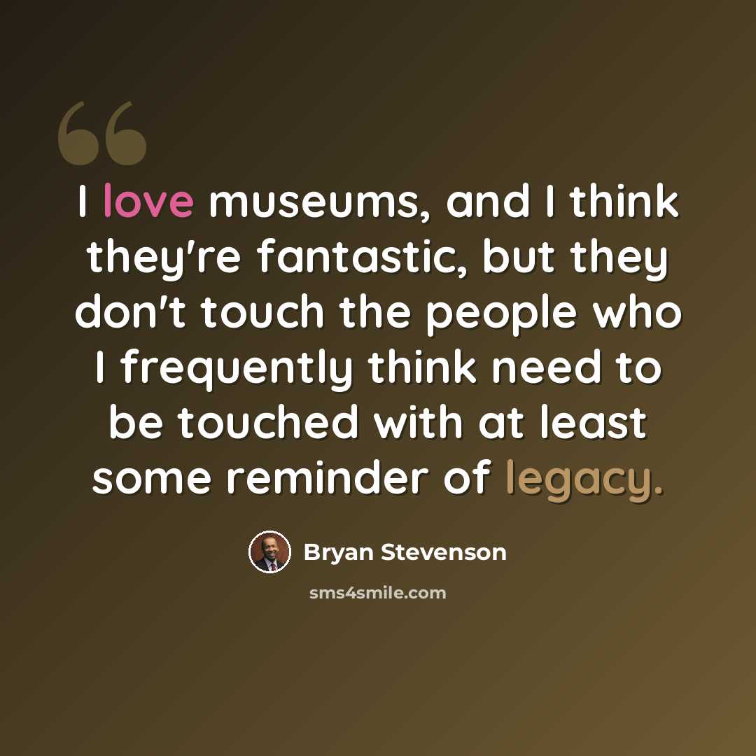 “I love museums, and I think they're fantastic, but they don't touch the people who I frequently think need to be touched with at least some reminder of legacy.” quote by Bryan Stevenson