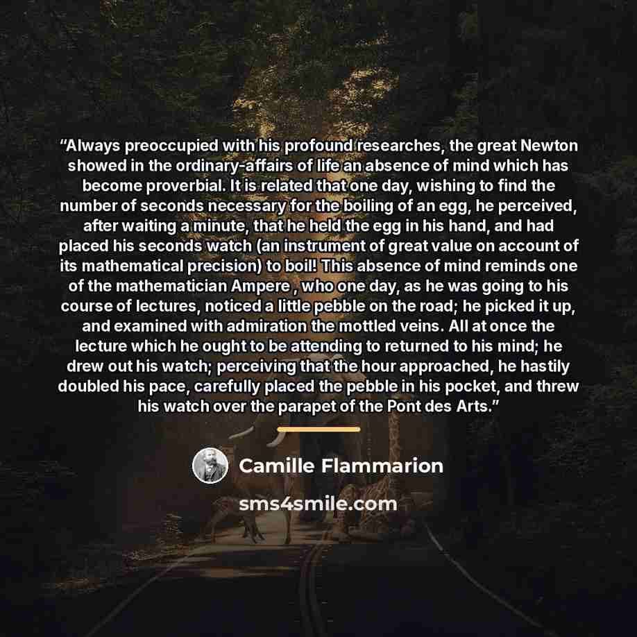 “Always preoccupied with his profound researches, the great Newton showed in the ordinary-affairs of life an absence of mind which has become proverbial. It is related that one day, wishing to find the number of seconds necessary for the boiling of an egg, he perceived, after waiting a minute, that…” quote by Camille Flammarion