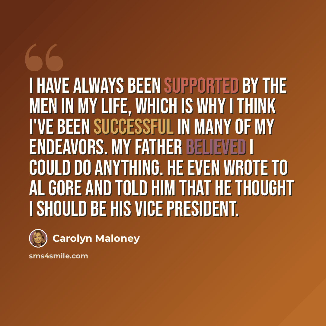 “I have always been supported by the men in my life, which is why I think I've been successful in many of my endeavors. My father believed I could do anything. He even wrote to Al Gore and told him that he thought I should be his vice president.” quote by Carolyn Maloney