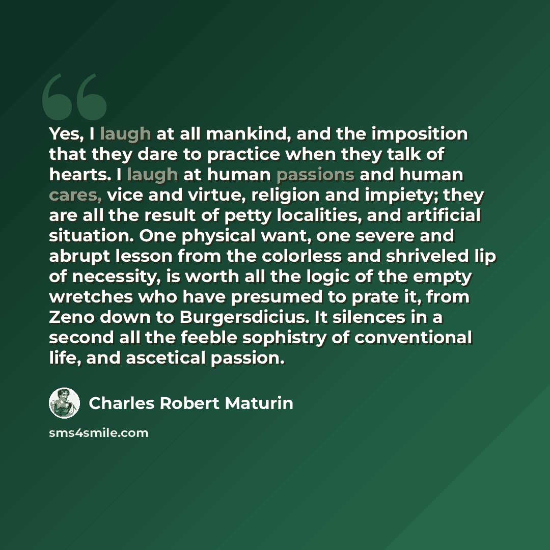 “Yes, I laugh at all mankind, and the imposition that they dare to practice when they talk of hearts. I laugh at human passions and human cares, vice and virtue, religion and impiety; they are all the result of petty localities, and artificial situation. One physical want, one severe and abrupt…” quote by Charles Robert Maturin