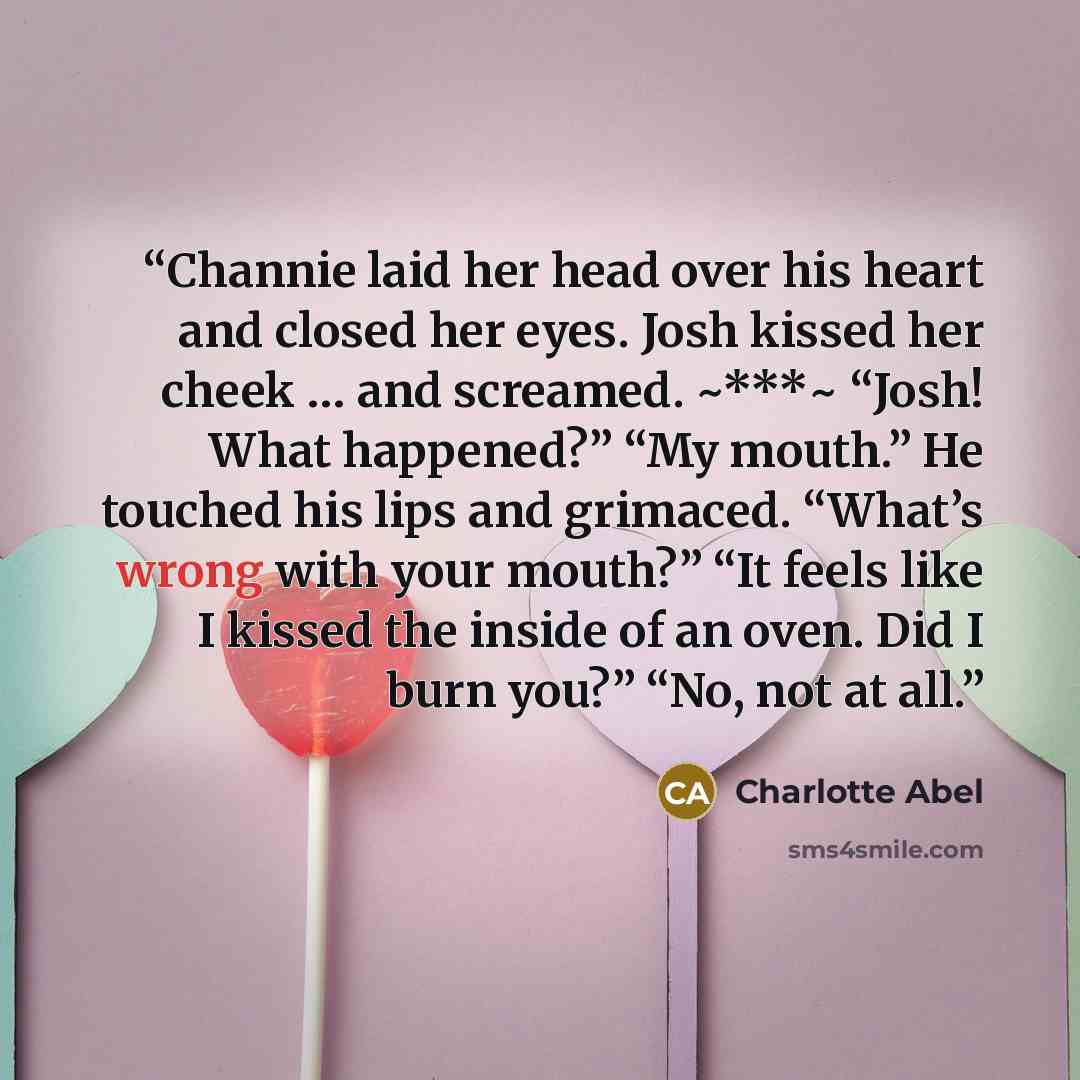 “Channie laid her head over his heart and closed her eyes. Josh kissed her cheek … and screamed. ~***~ “Josh! What happened?” “My mouth.” He touched his lips and grimaced. “What’s wrong with your mouth?” “It feels like I kissed the inside of an oven. Did I burn you?” “No, not at all.” quote by Charlotte Abel