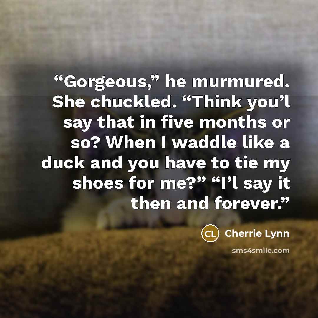“Gorgeous,” he murmured. She chuckled. “Think you’l say that in five months or so? When I waddle like a duck and you have to tie my shoes for me?” “I’l say it then and forever.” quote by Cherrie Lynn