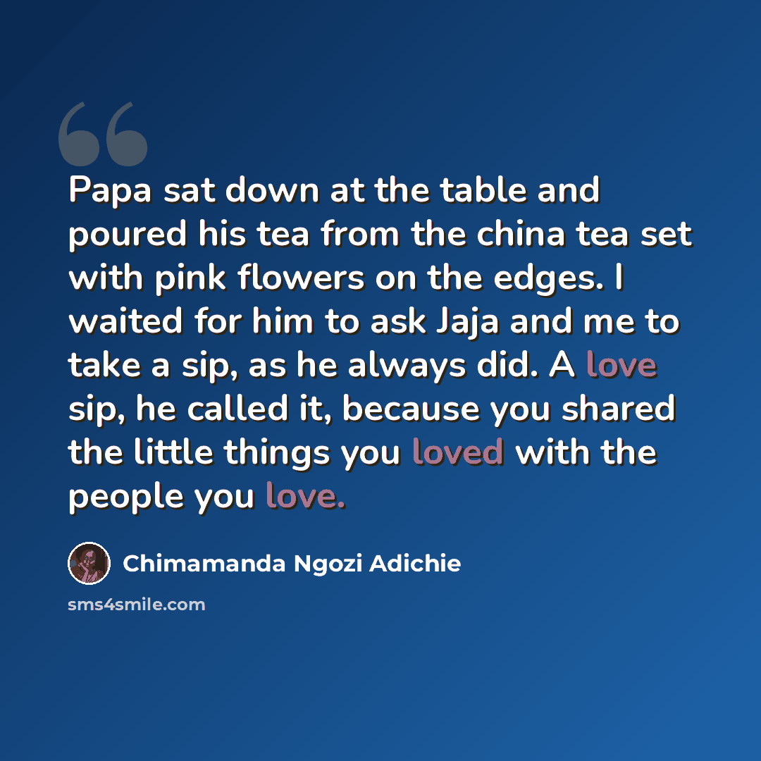 “Papa sat down at the table and poured his tea from the china tea set with pink flowers on the edges. I waited for him to ask Jaja and me to take a sip, as he always did. A love sip, he called it, because you shared the little things you loved with the people you love.” quote by Chimamanda Ngozi Adichie