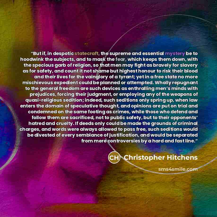 “But if, in despotic statecraft, the supreme and essential mystery be to hoodwink the subjects, and to mask the fear, which keeps them down, with the specious garb of religion, so that men may fight as bravely for slavery as for safety, and count it not shame but highest honour to risk their blood…” quote by Christopher Hitchens