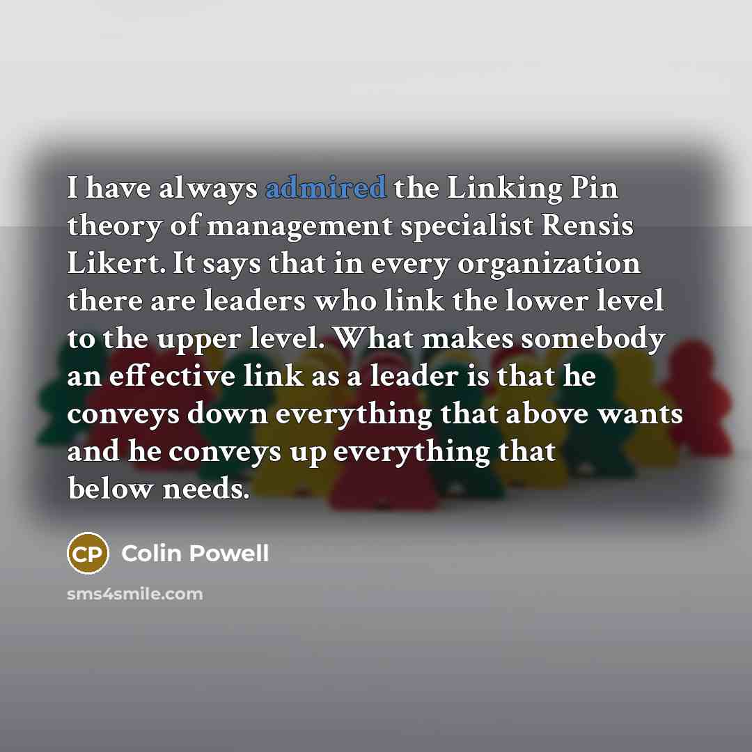 “I have always admired the Linking Pin theory of management specialist Rensis Likert. It says that in every organization there are leaders who link the lower level to the upper level. What makes somebody an effective link as a leader is that he conveys down everything that above wants and he…” quote by Colin Powell