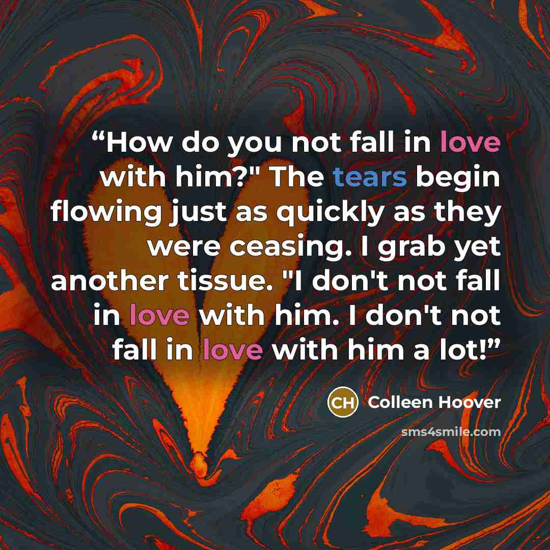“How do you not fall in love with him?" The tears begin flowing just as quickly as they were ceasing. I grab yet another tissue. "I don't not fall in love with him. I don't not fall in love with him a lot!” quote by Colleen Hoover