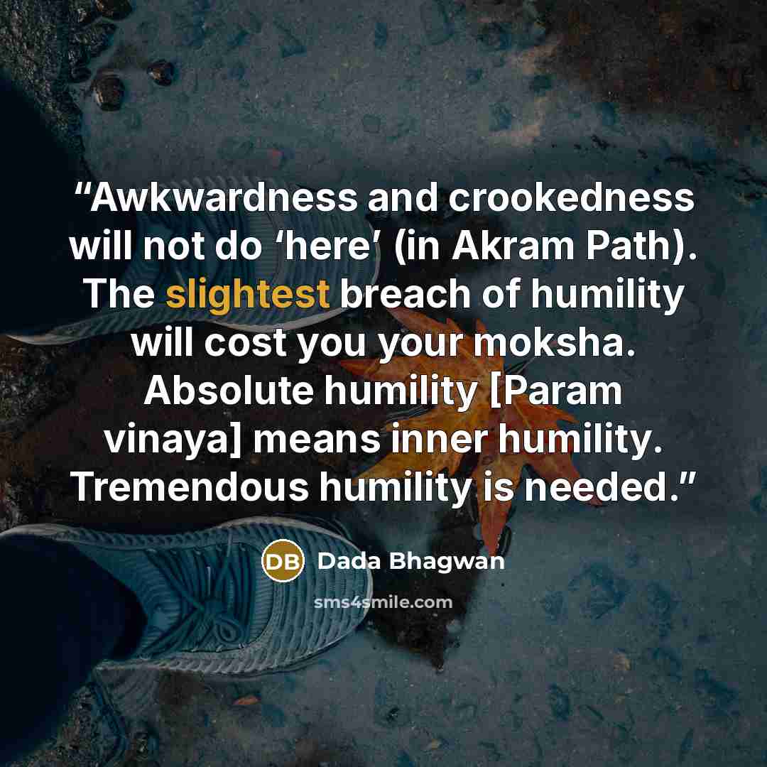 “Awkwardness and crookedness will not do ‘here’ (in Akram Path). The slightest breach of humility will cost you your moksha. Absolute humility [Param vinaya] means inner humility. Tremendous humility is needed.” quote by Dada Bhagwan