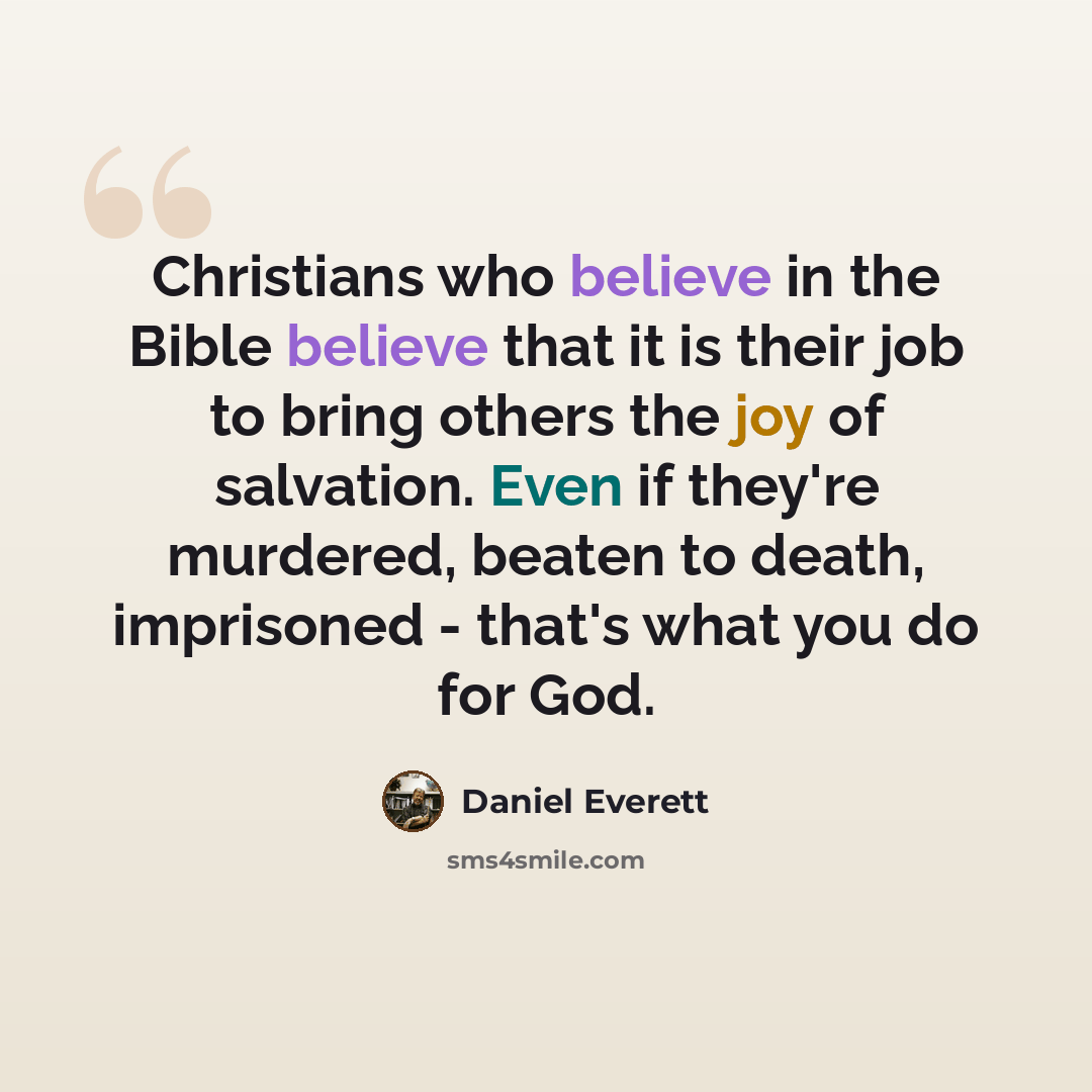 “Christians who believe in the Bible believe that it is their job to bring others the joy of salvation. Even if they're murdered, beaten to death, imprisoned - that's what you do for God.” quote by Daniel Everett