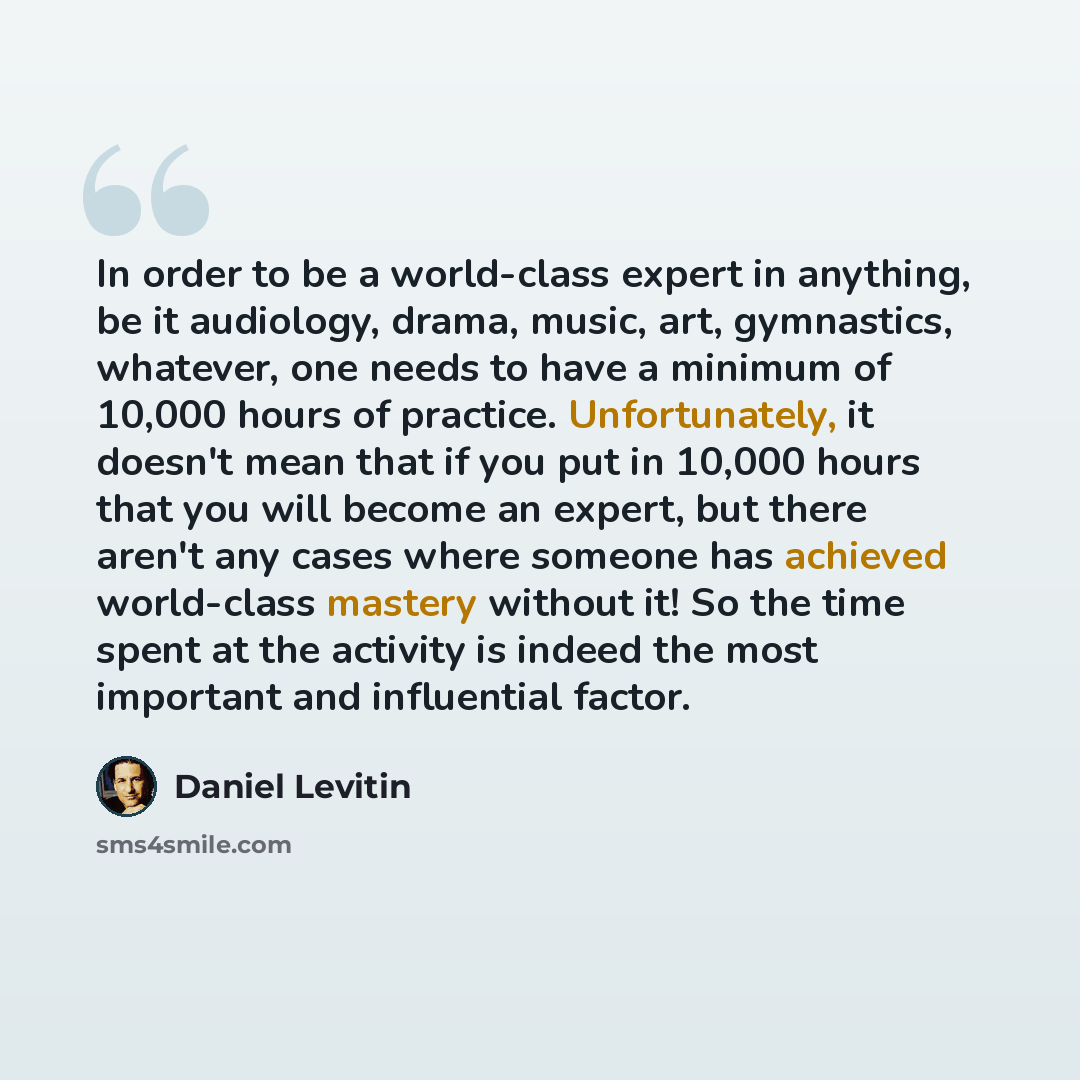 “In order to be a world-class expert in anything, be it audiology, drama, music, art, gymnastics, whatever, one needs to have a minimum of 10,000 hours of practice. Unfortunately, it doesn't mean that if you put in 10,000 hours that you will become an expert, but there aren't any cases where…” quote by Daniel Levitin