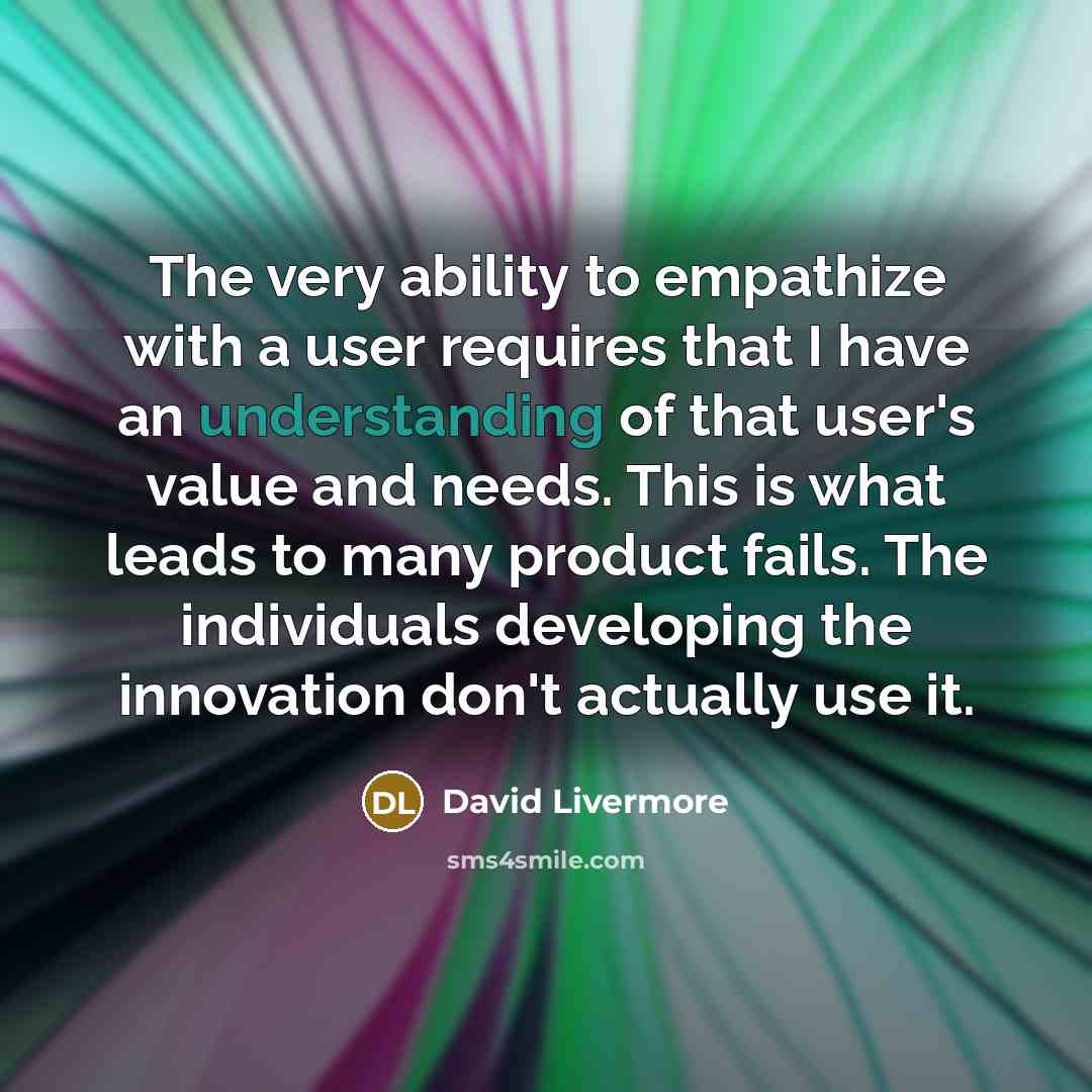 “The very ability to empathize with a user requires that I have an understanding of that user's value and needs. This is what leads to many product fails. The individuals developing the innovation don't actually use it.” quote by David Livermore