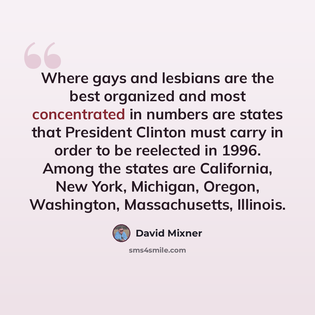 “Where gays and lesbians are the best organized and most concentrated in numbers are states that President Clinton must carry in order to be reelected in 1996. Among the states are California, New York, Michigan, Oregon, Washington, Massachusetts, Illinois.” quote by David Mixner