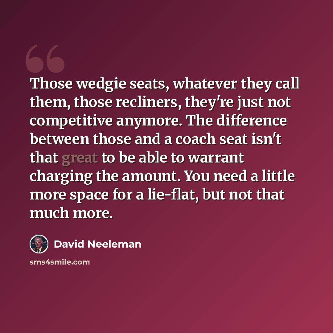 “Those wedgie seats, whatever they call them, those recliners, they're just not competitive anymore. The difference between those and a coach seat isn't that great to be able to warrant charging the amount. You need a little more space for a lie-flat, but not that much more.” quote by David Neeleman
