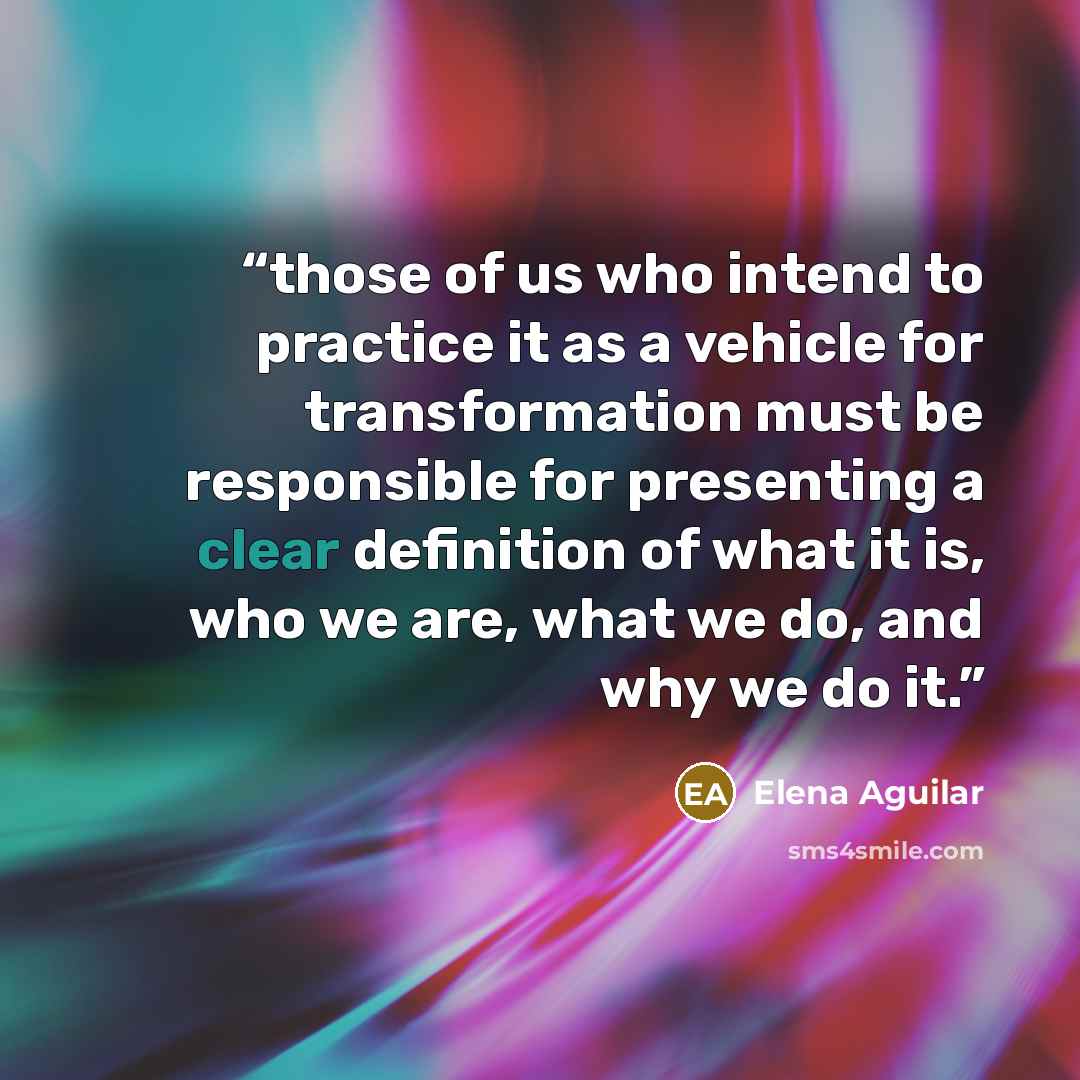 “those of us who intend to practice it as a vehicle for transformation must be responsible for presenting a clear definition of what it is, who we are, what we do, and why we do it.” quote by Elena Aguilar