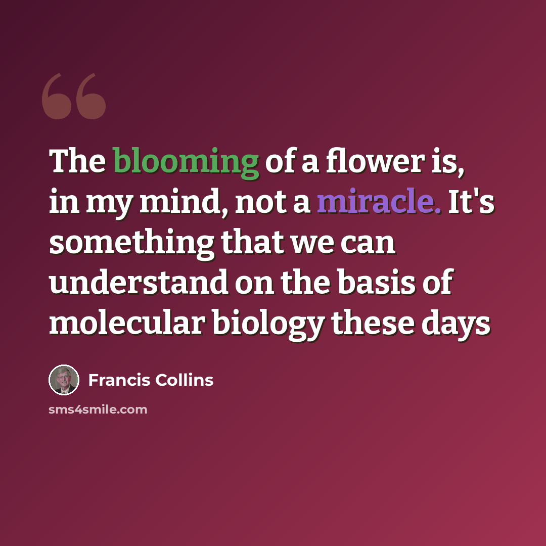 “The blooming of a flower is, in my mind, not a miracle. It's something that we can understand on the basis of molecular biology these days” quote by Francis Collins