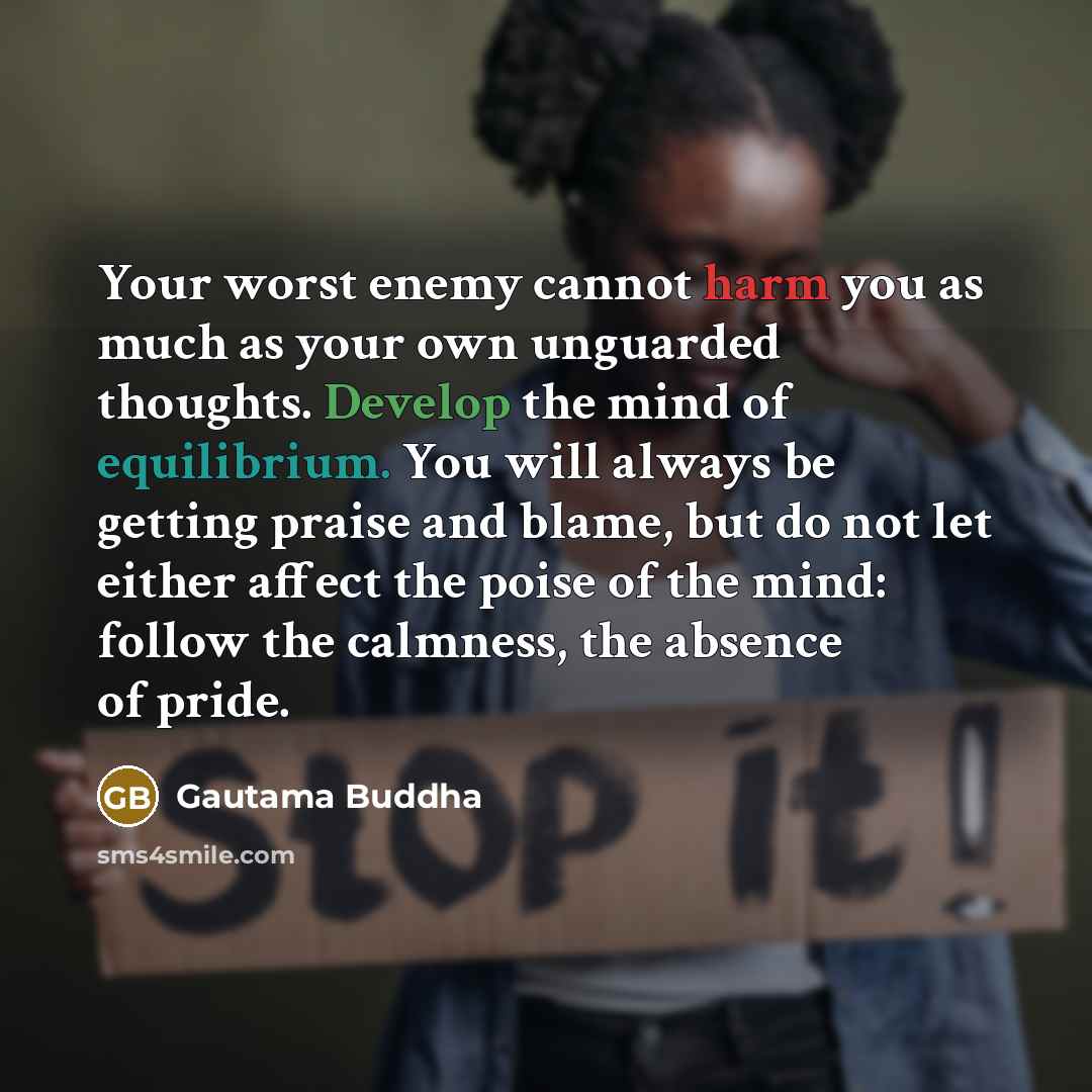 “Your worst enemy cannot harm you as much as your own unguarded thoughts. Develop the mind of equilibrium. You will always be getting praise and blame, but do not let either affect the poise of the mind: follow the calmness, the absence of pride.” quote by Gautama Buddha