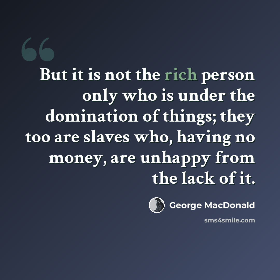 “But it is not the rich person only who is under the domination of things; they too are slaves who, having no money, are unhappy from the lack of it.” quote by George MacDonald