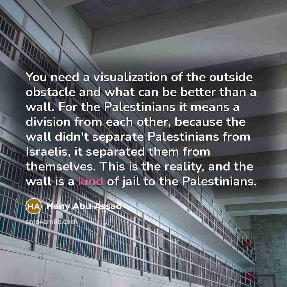 “You need a visualization of the outside obstacle and what can be better than a wall. For the Palestinians it means a division from each other, because the wall didn't separate Palestinians from Israelis, it separated them from themselves. This is the reality, and the wall is a kind of jail to the…” quote by Hany Abu-Assad