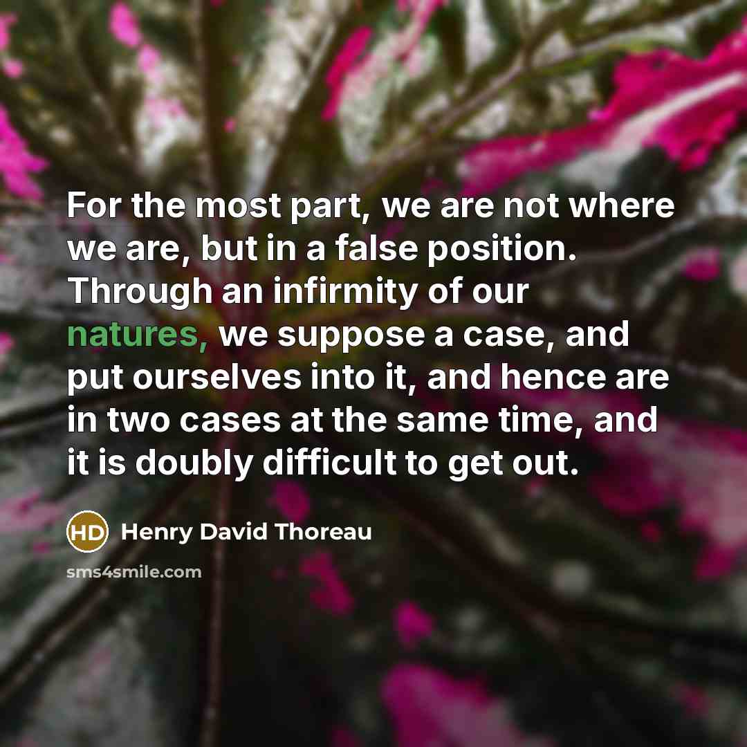 “For the most part, we are not where we are, but in a false position. Through an infirmity of our natures, we suppose a case, and put ourselves into it, and hence are in two cases at the same time, and it is doubly difficult to get out.” quote by Henry David Thoreau