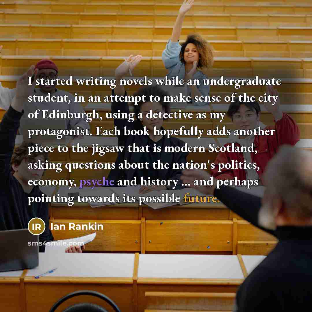 “I started writing novels while an undergraduate student, in an attempt to make sense of the city of Edinburgh, using a detective as my protagonist. Each book hopefully adds another piece to the jigsaw that is modern Scotland, asking questions about the nation's politics, economy, psyche and…” quote by Ian Rankin