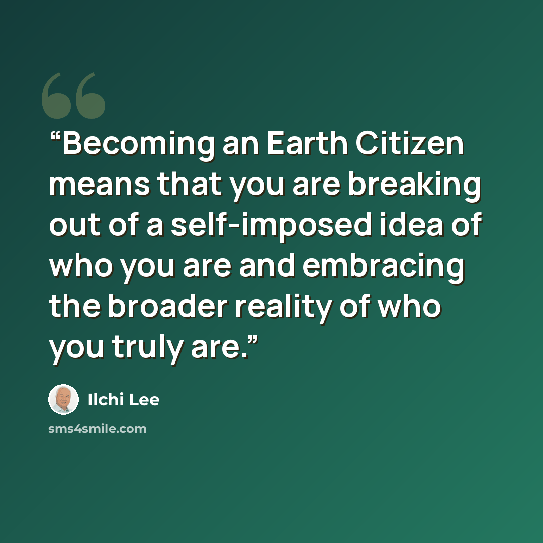 “Becoming an Earth Citizen means that you are breaking out of a self-imposed idea of who you are and embracing the broader reality of who you truly are.” quote by Ilchi Lee