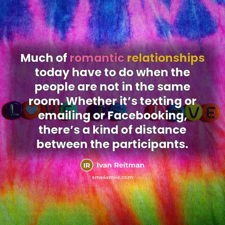 “Much of romantic relationships today have to do when the people are not in the same room. Whether it’s texting or emailing or Facebooking, there’s a kind of distance between the participants.” quote by Ivan Reitman